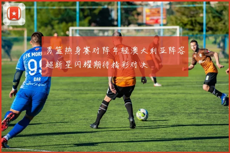 男篮热身赛对阵年轻澳大利亚阵容超新星闪耀期待精彩对决