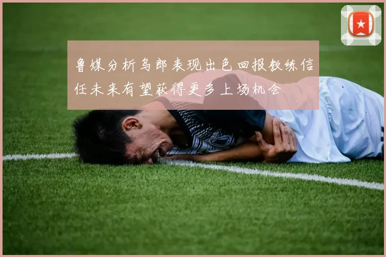 鲁媒分析乌郎表现出色回报教练信任未来有望获得更多上场机会