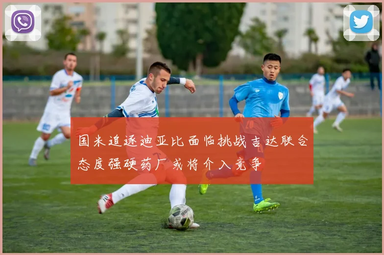 国米追逐迪亚比面临挑战吉达联合态度强硬药厂或将介入竞争