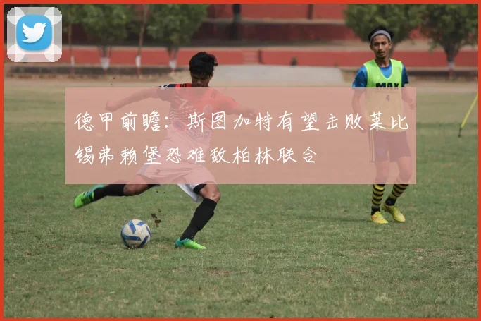 德甲前瞻：斯图加特有望击败莱比锡弗赖堡恐难敌柏林联合