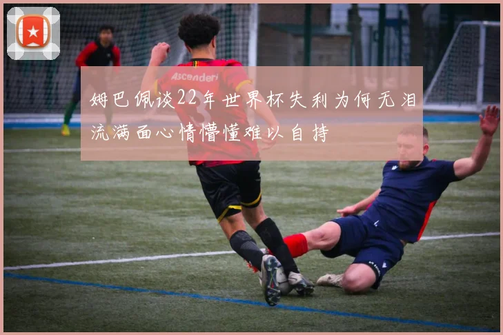 姆巴佩谈22年世界杯失利为何无泪流满面心情懵懂难以自持