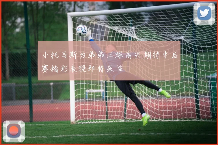 小托马斯为弟弟三球高兴期待季后赛精彩表现即将来临