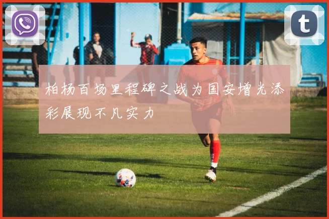 柏杨百场里程碑之战为国安增光添彩展现不凡实力