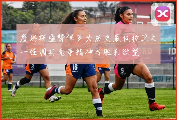 詹姆斯盛赞保罗为历史最佳控卫之一强调其竞争精神与胜利欲望