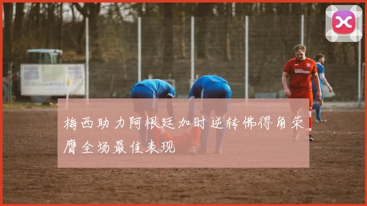 梅西助力阿根廷加时逆转佛得角荣膺全场最佳表现