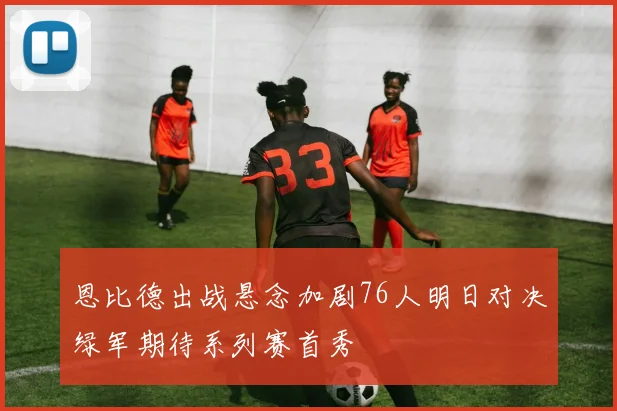 恩比德出战悬念加剧76人明日对决绿军期待系列赛首秀