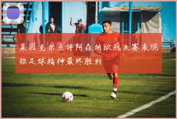 莱因克尔点评阿森纳欧冠决赛表现称足球精神最终胜利