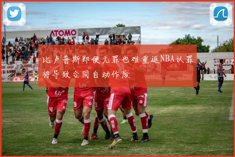 比卢普斯即便无罪也难重返NBA认罪将导致合同自动作废