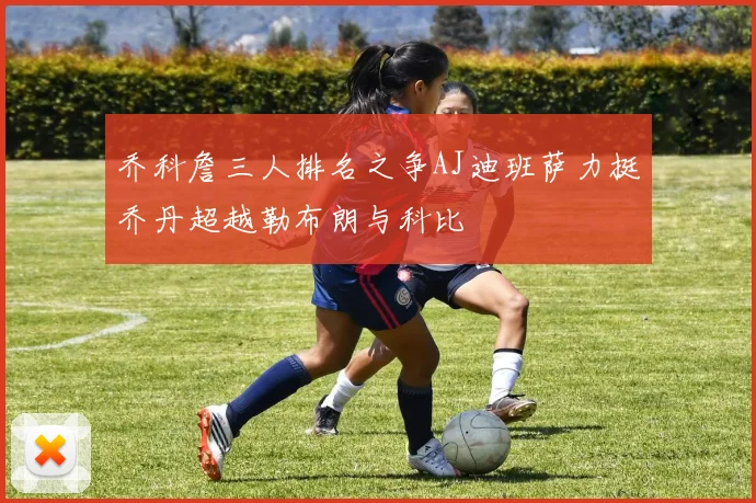 乔科詹三人排名之争AJ迪班萨力挺乔丹超越勒布朗与科比