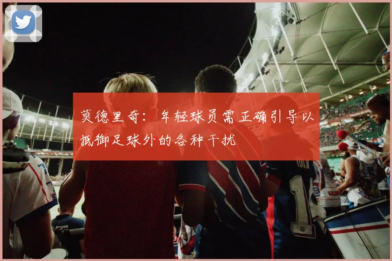 莫德里奇：年轻球员需正确引导以抵御足球外的各种干扰