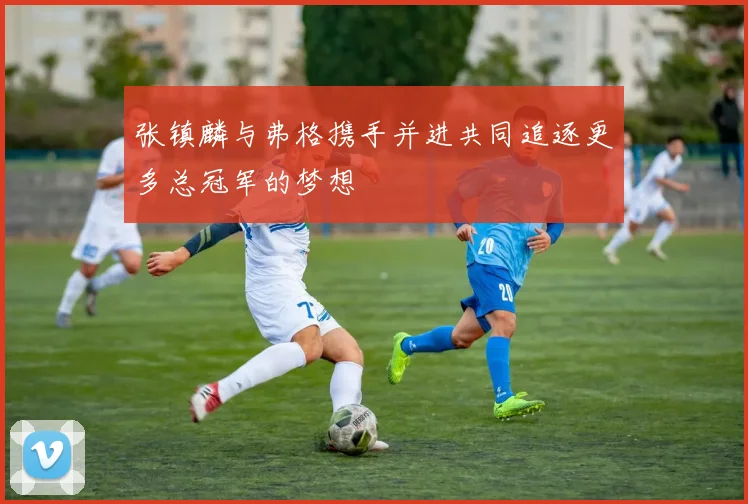 张镇麟与弗格携手并进共同追逐更多总冠军的梦想