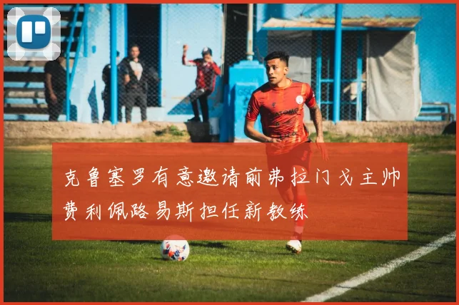 克鲁塞罗有意邀请前弗拉门戈主帅费利佩路易斯担任新教练