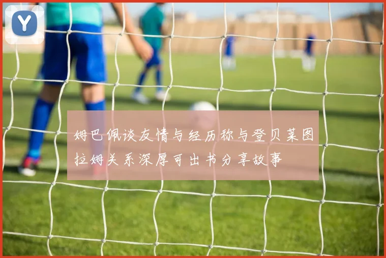 姆巴佩谈友情与经历称与登贝莱图拉姆关系深厚可出书分享故事