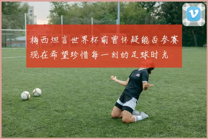 梅西坦言世界杯前曾怀疑能否参赛现在希望珍惜每一刻的足球时光