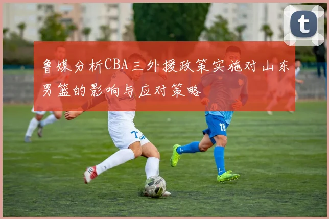 鲁媒分析CBA三外援政策实施对山东男篮的影响与应对策略