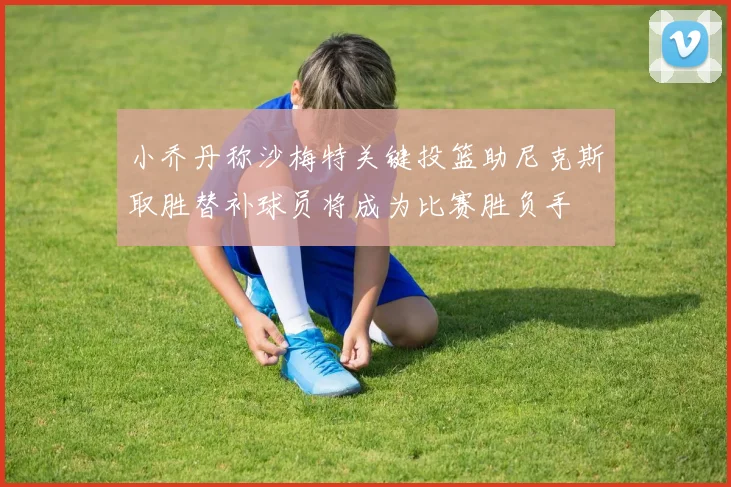 小乔丹称沙梅特关键投篮助尼克斯取胜替补球员将成为比赛胜负手