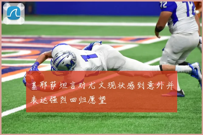 基耶萨坦言对尤文现状感到意外并表达强烈回归愿望
