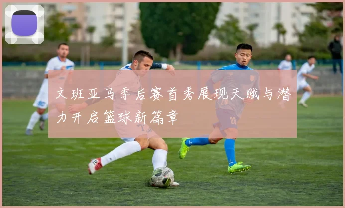 文班亚马季后赛首秀展现天赋与潜力开启篮球新篇章