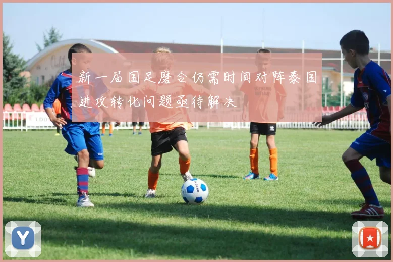 新一届国足磨合仍需时间对阵泰国进攻转化问题亟待解决