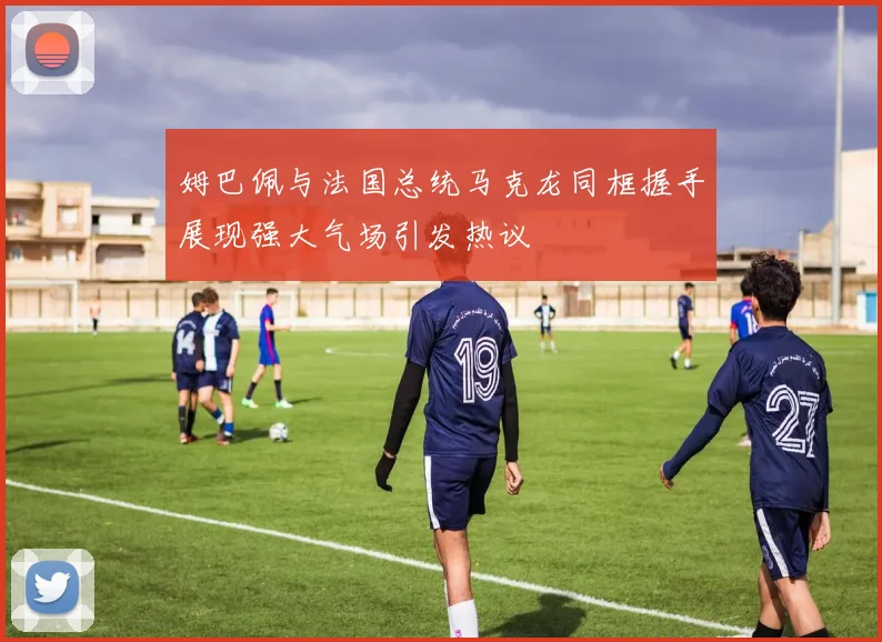 姆巴佩与法国总统马克龙同框握手展现强大气场引发热议