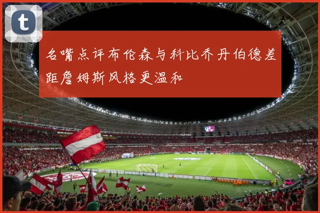 名嘴点评布伦森与科比乔丹伯德差距詹姆斯风格更温和