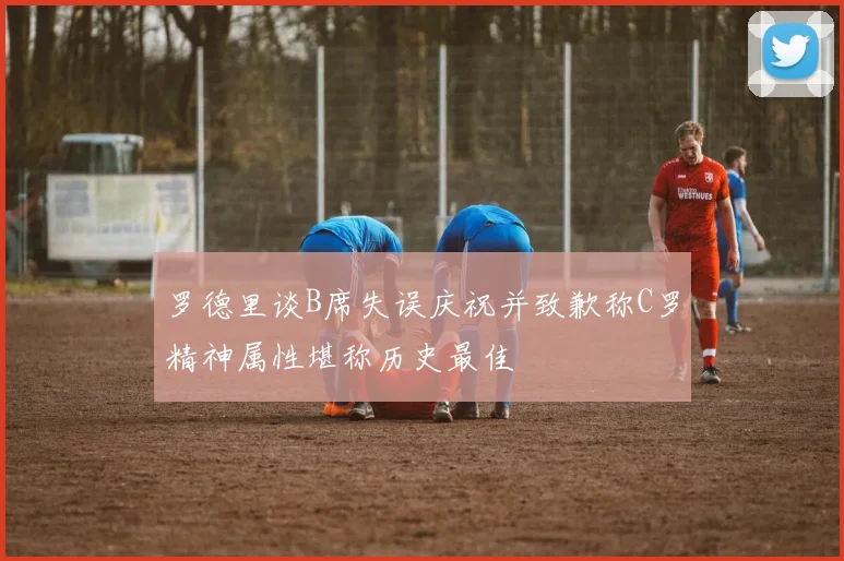 罗德里谈B席失误庆祝并致歉称C罗精神属性堪称历史最佳