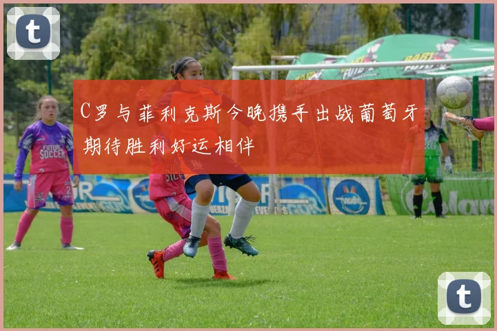 C罗与菲利克斯今晚携手出战葡萄牙期待胜利好运相伴