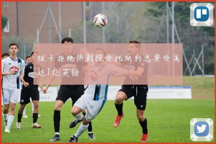 纽卡拒绝热刺报价托纳利总要价高达1亿英镑