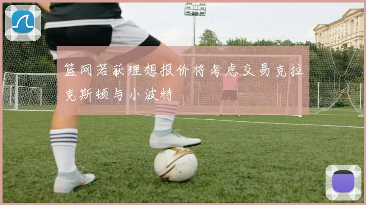 篮网若获理想报价将考虑交易克拉克斯顿与小波特
