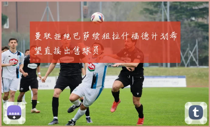 曼联拒绝巴萨续租拉什福德计划希望直接出售球员