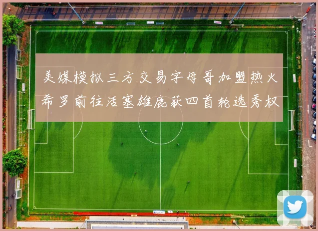 美媒模拟三方交易字母哥加盟热火希罗前往活塞雄鹿获四首轮选秀权与两次互换权