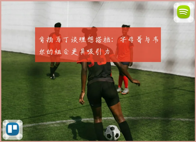 肯扬马丁谈理想搭档：字母哥与韦尔的组合更具吸引力